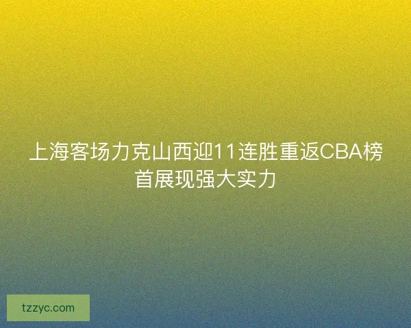 上海客场力克山西迎11连胜重返CBA榜首展现强大实力