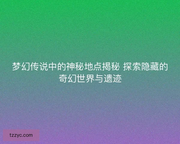 梦幻传说中的神秘地点揭秘 探索隐藏的奇幻世界与遗迹