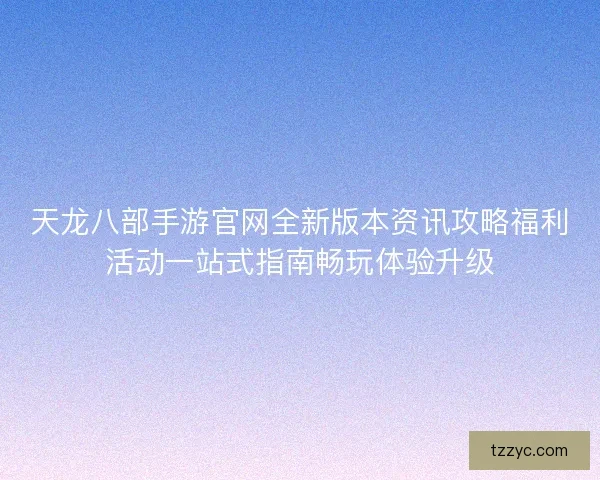 天龙八部手游官网全新版本资讯攻略福利活动一站式指南畅玩体验升级